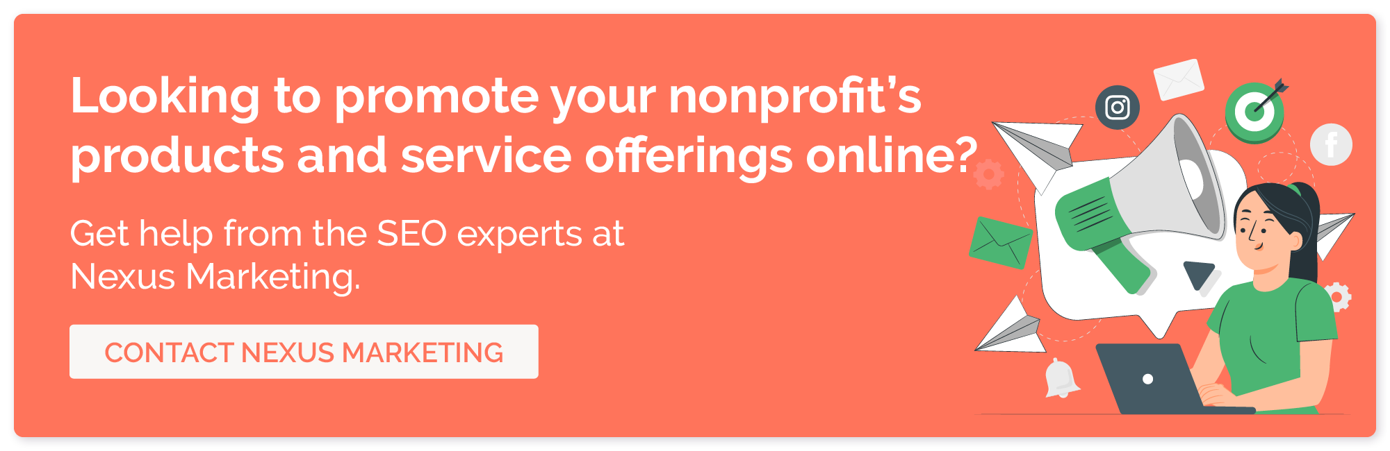 Looking to promote your nonprofit's products and service offerings online? Get help from the SEO experts at Nexus Marketing. Contact Nexus Marketing.