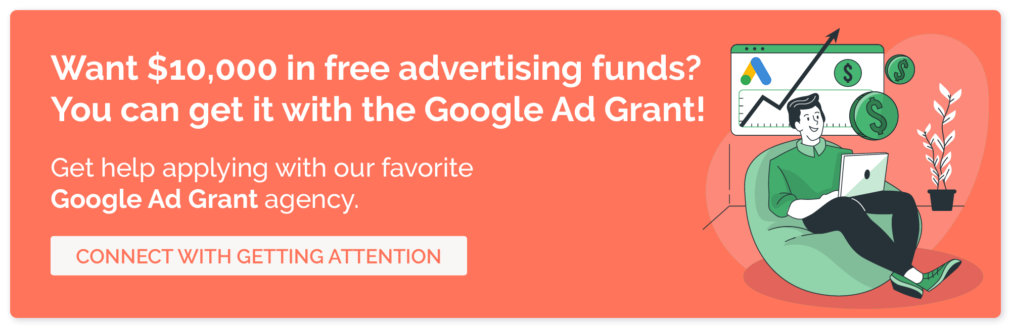 Want $10,000 in free advertising funds? You can get it with the Google Ad Grant! Get help applying with our favorite Google Ad Grant agency. Connect with Getting Attention.
