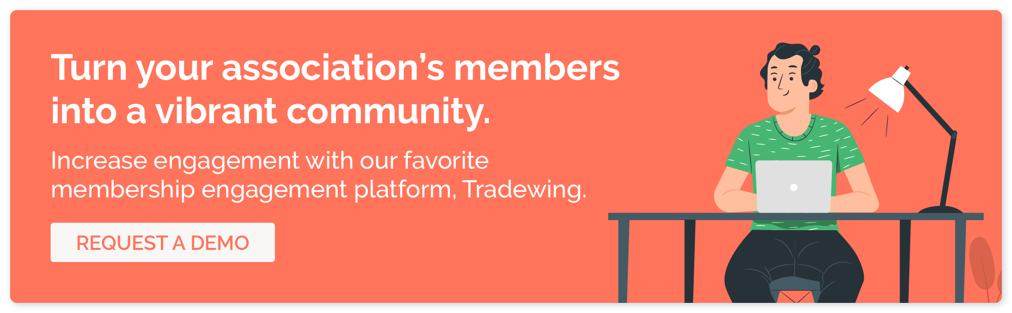 Turn your association's members into a vibrant community. Increase engagement with our favorite membership engagement platform, Tradewing. Request a demo.