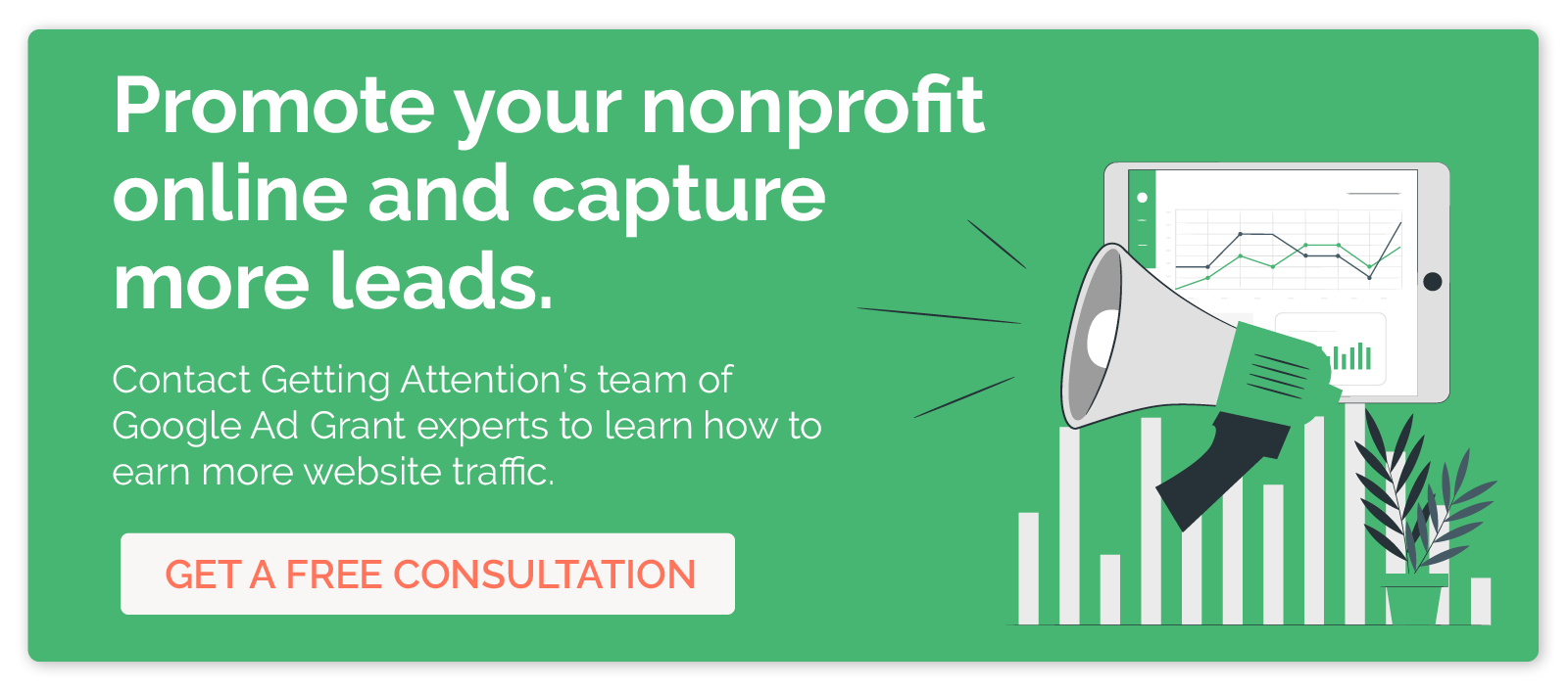 Promote your nonprofit online and capture more leads. Contact Getting Attention's team of Google Ad Grant to learn how you can earn more website traffic. Get a free consultation. 