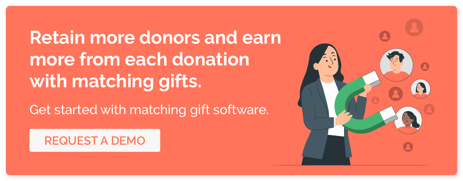 Retain more donors and earn more from each donation with matching gifts. Get started with matching gift software. Request a demo.