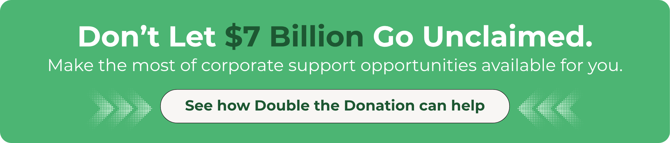 Unlock your share of corporate philanthropy funds with Double the Donation. Unlock your share of corporate philanthropy funds with Double the Donation.