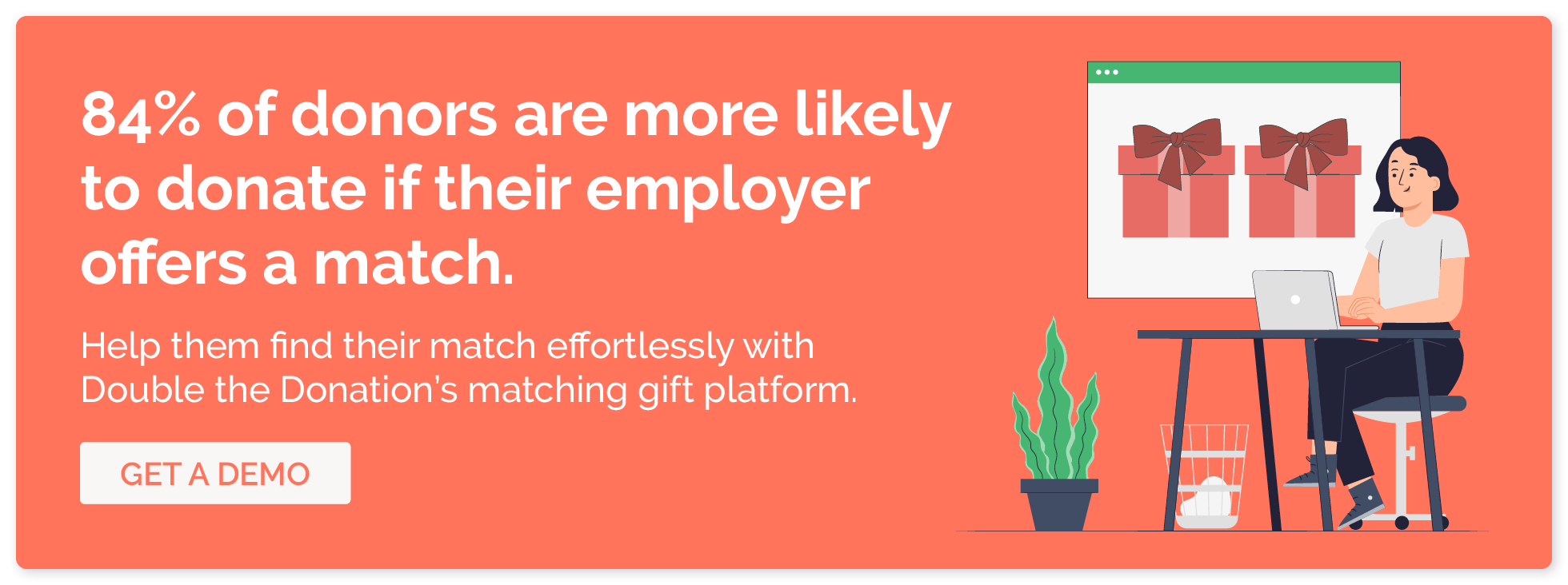 84% of donors are more likely to donate if their employer offers a match. Help them find their match effortlessly with Double the Donation’s matching gift platform. Click here for a demo.