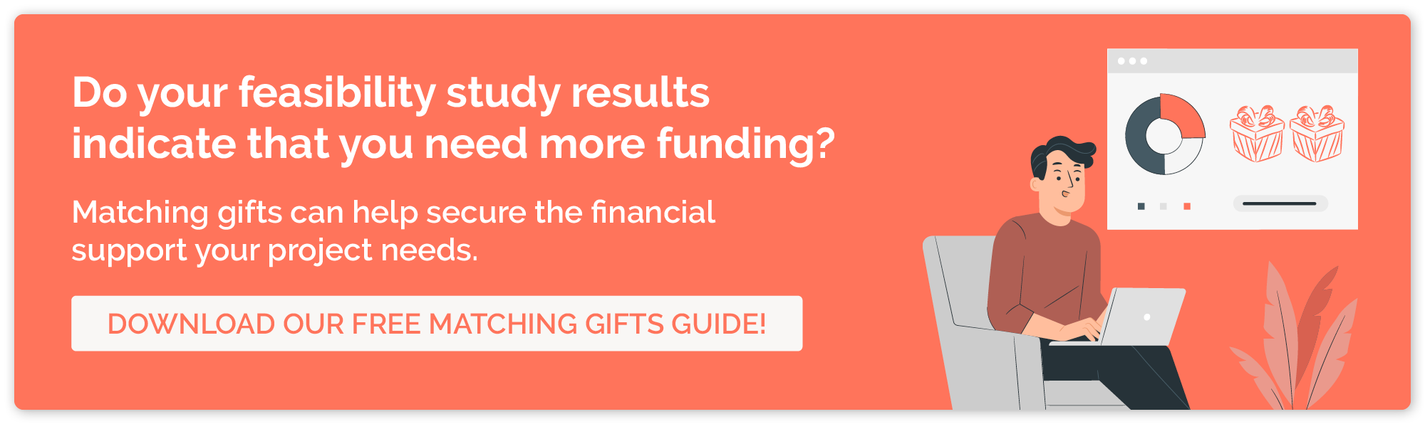 If your feasibility study found that you need more funding for your project, download our matching gifts guide, so you can learn how to boost revenue quickly.