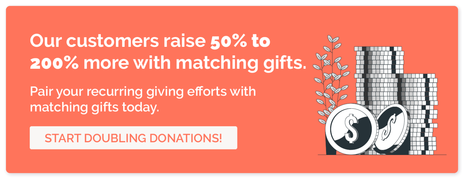 Our customers raise 50% to 200% more with matching gifts. Pair your recurring giving efforts with matching gifts today. Start doubling donations!